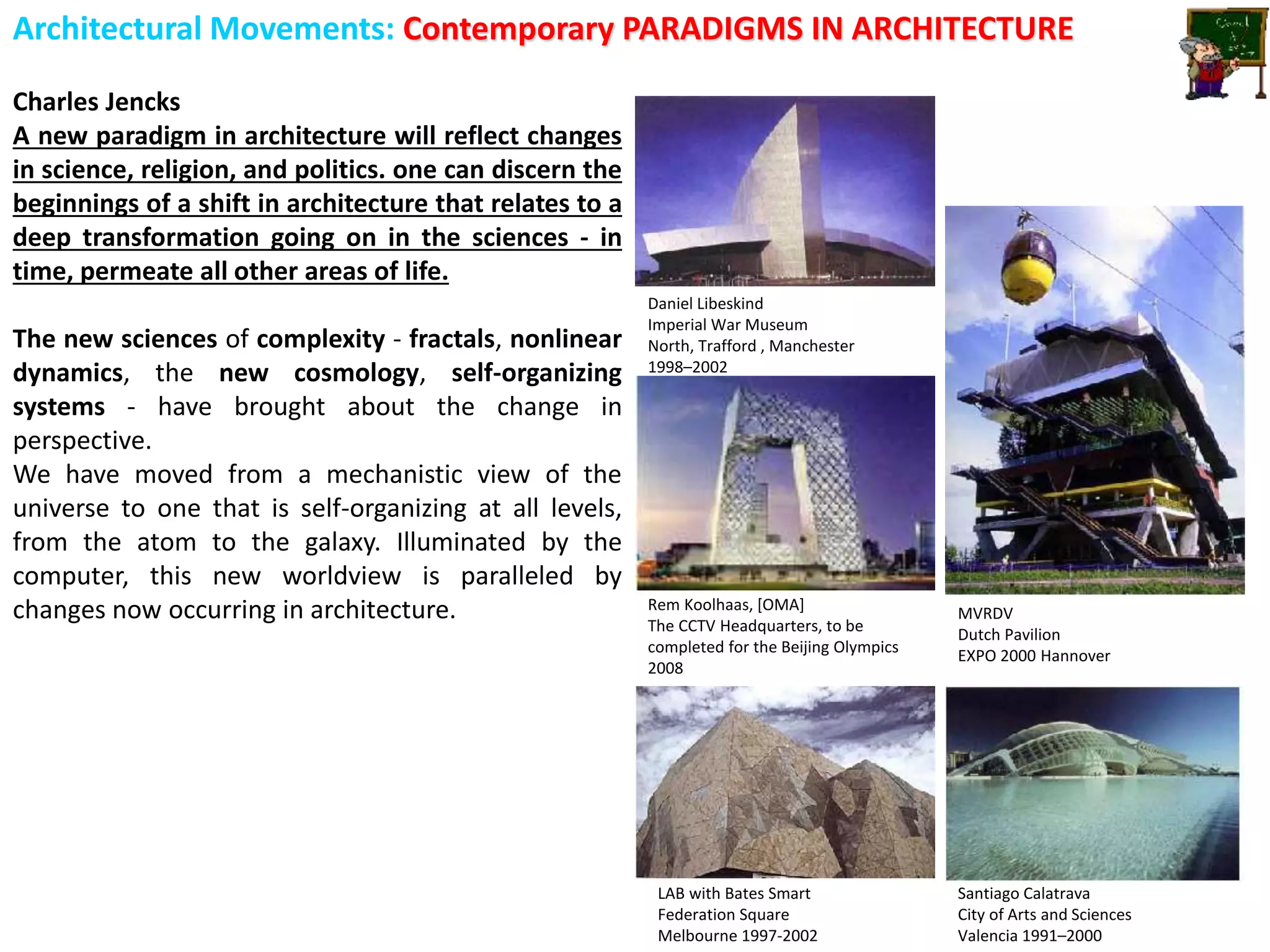 Architectural Movements: Contemporary PARADIGMS IN ARCHITECTURE
Charles Jencks
A new paradigm in architecture will reflect changes
in science, religion, and politics. one can discern the
beginnings of a shift in architecture that relates to a
deep transformation going on in the sciences - in
time, permeate all other areas of life.
The new sciences of complexity - fractals, nonlinear
dynamics, the new cosmology, self-organizing
systems - have brought about the change in
perspective.
We have moved from a mechanistic view of the
universe to one that is self-organizing at all levels,
from the atom to the galaxy. Illuminated by the
computer, this new worldview is paralleled by
changes now occurring in architecture.
LAB with Bates Smart
Federation Square
Melbourne 1997-2002
Santiago Calatrava
City of Arts and Sciences
Valencia 1991–2000
Rem Koolhaas, [OMA]
The CCTV Headquarters, to be
completed for the Beijing Olympics
2008
Daniel Libeskind
Imperial War Museum
North, Trafford , Manchester
1998–2002
MVRDV
Dutch Pavilion
EXPO 2000 Hannover
 
