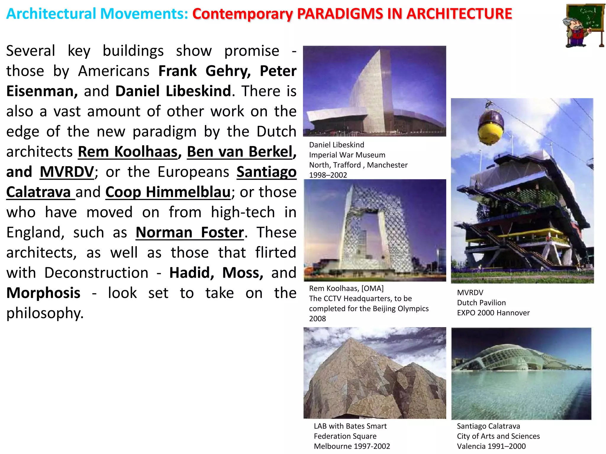 Architectural Movements: Contemporary PARADIGMS IN ARCHITECTURE
Several key buildings show promise -
those by Americans Frank Gehry, Peter
Eisenman, and Daniel Libeskind. There is
also a vast amount of other work on the
edge of the new paradigm by the Dutch
architects Rem Koolhaas, Ben van Berkel,
and MVRDV; or the Europeans Santiago
Calatrava and Coop Himmelblau; or those
who have moved on from high-tech in
England, such as Norman Foster. These
architects, as well as those that flirted
with Deconstruction - Hadid, Moss, and
Morphosis - look set to take on the
philosophy.
LAB with Bates Smart
Federation Square
Melbourne 1997-2002
Santiago Calatrava
City of Arts and Sciences
Valencia 1991–2000
Rem Koolhaas, [OMA]
The CCTV Headquarters, to be
completed for the Beijing Olympics
2008
Daniel Libeskind
Imperial War Museum
North, Trafford , Manchester
1998–2002
MVRDV
Dutch Pavilion
EXPO 2000 Hannover
 