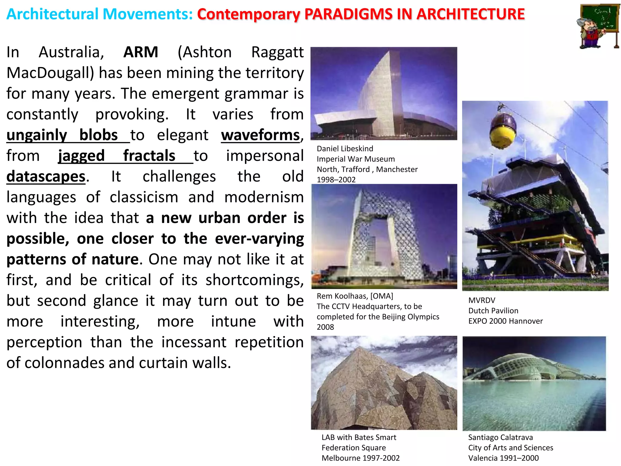Architectural Movements: Contemporary PARADIGMS IN ARCHITECTURE
In Australia, ARM (Ashton Raggatt
MacDougall) has been mining the territory
for many years. The emergent grammar is
constantly provoking. It varies from
ungainly blobs to elegant waveforms,
from jagged fractals to impersonal
datascapes. It challenges the old
languages of classicism and modernism
with the idea that a new urban order is
possible, one closer to the ever-varying
patterns of nature. One may not like it at
first, and be critical of its shortcomings,
but second glance it may turn out to be
more interesting, more intune with
perception than the incessant repetition
of colonnades and curtain walls.
LAB with Bates Smart
Federation Square
Melbourne 1997-2002
Santiago Calatrava
City of Arts and Sciences
Valencia 1991–2000
Rem Koolhaas, [OMA]
The CCTV Headquarters, to be
completed for the Beijing Olympics
2008
Daniel Libeskind
Imperial War Museum
North, Trafford , Manchester
1998–2002
MVRDV
Dutch Pavilion
EXPO 2000 Hannover
 