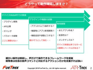 Copyright 2018 FueTrek Co., Ltd. All rights reserved.
どうやって動作確認しますか？
デバイスWebAPIでの実装
・プラグイン開発
・API公開
・デバッグ
・パラメータ調整
ここに課題はない
プラグインや機器の試験
・アプリからどう操作する？
・機器毎にアプリ新規開発？
・機能追加や調整どうする？
動かそうとして悩む・・
商用展開
・またアプリ作成？
・拡張性は？
・メンテナンスは？
デバイス制御出来てもサービ
ス展開にハードルがある？
2
細かい操作は隠蔽し、声だけで操作できるフレームワークを提案
開発者は任意の音声コマンドと対応するアクションだけを定義すれば良い
 