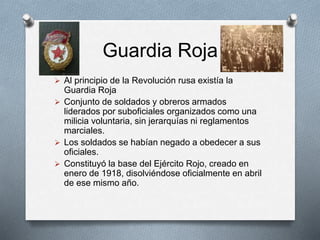 Guardia Roja
 Al principio de la Revolución rusa existía la
Guardia Roja
 Conjunto de soldados y obreros armados
liderados por suboficiales organizados como una
milicia voluntaria, sin jerarquías ni reglamentos
marciales.
 Los soldados se habían negado a obedecer a sus
oficiales.
 Constituyó la base del Ejército Rojo, creado en
enero de 1918, disolviéndose oficialmente en abril
de ese mismo año.
 