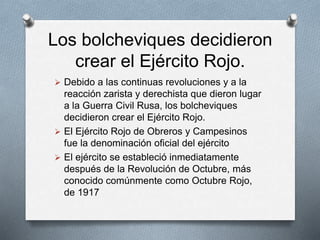 Los bolcheviques decidieron
crear el Ejército Rojo.
 Debido a las continuas revoluciones y a la
reacción zarista y derechista que dieron lugar
a la Guerra Civil Rusa, los bolcheviques
decidieron crear el Ejército Rojo.
 El Ejército Rojo de Obreros y Campesinos
fue la denominación oficial del ejército
 El ejército se estableció inmediatamente
después de la Revolución de Octubre, más
conocido comúnmente como Octubre Rojo,
de 1917
 
