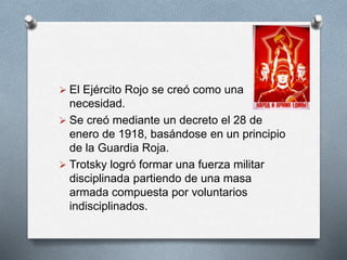  El Ejército Rojo se creó como una
necesidad.
 Se creó mediante un decreto el 28 de
enero de 1918, basándose en un principio
de la Guardia Roja.
 Trotsky logró formar una fuerza militar
disciplinada partiendo de una masa
armada compuesta por voluntarios
indisciplinados.
 