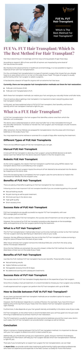 FUE Vs. FUT Hair Transplant: Which Is
The Best Method For Hair Transplant?
Hair loss is becoming an increasingly common issue among people of age these days.
According to research, 85% of men and 40% of women are impacted by some level of
hair loss across the world.
But thanks to the advancements in healthcare and technology, it is now possible to regain a
head full of hair with hair transplantation.
For the uninitiated, hair transplantation is a type of cosmetic surgery that moves hair you already
have to an area where is thin or no hair on the scalp of your head. This type of surgery is usually
performed by either hair surgeon or plastic surgeons.
It has become a beacon of hope for anyone with an extreme hair loss issue.
Currently, there are two popular hair transplantation methods out there for hair restoration:
Follicular Unit Excision (FUE)
Follicular Unit Transplantation (FUT)
Both these hair transplant methods can restore your hair and give you naturally thicker and fuller locks.
If you’re serious about getting a hair transplant, it is important to learn everything about each
hair transplant method.
In this post, we have explained what is FUE & FUT hair transplant, their beneﬁts, and how to
identify which hair transplant method is right for you.
What is a FUE Hair Transplant?
In FUE hair transplantation, the hair surgeon ﬁrst identiﬁes a donor area from which the
follicular unit is extracted.
The donor area is selected based on which area has fuller hair or less noticeable thinning of
the area after extraction. To extract or harvest hair, hair surgeon use microscopic circular incisions
on your scalp.
After extraction, the hair follicles are prepped for transplantation into the areas with thinning or
baldness on the scalp of your hair.
You may experience some redness or soreness for a couple of days after receiving the treatment.
Different Types of FUE Hair Transplants
There are two different types of FUE hair transplants you can get.
Manual FUE Hair Transplant
A manual FUE hair transplant is done by a hair surgeon using handheld devices to do both,
extract each hair follicle from the donor area and implant it into the recipient area.
Robotic FUE Hair Transplant
As the name suggests, the robotic FUE hair transplant is performed using ARTAS robotic hair
transplant device that is controlled by a hair surgeon.
In this method, the hair surgeon inputs the amount of hair desired to be extracted into the device
by mapping out the donor area.
Once the harvesting step is completed, the hair surgeon uses the same device to implant the
harvested hair follicles into the recipient area.
Beneﬁts of FUE Hair Transplant
There are plenty of beneﬁts to getting an FUE hair transplant for hair restoration.
Following are the most important FUE hair transplant beneﬁts if you are considering getting it for yourself.
Natural looking results
No pain during as well as post-treatment
Minimal scarring in the donor area
High graft quality
Short recovery time
Success Rate of FUE Hair Transplant
FUE hair transplants are equally successful as regular FUT hair transplants, with over
90% average graft survival rate.
If you opt for a robotic FUE hair transplant, the success rate of treatment can be as high as 100%.
However, the success of an FUE hair transplant procedure also depends on the knowledge,
skills, and experience of the hair surgeon performing the treatment.
What is a FUT Hair Transplant?
The FUT hair transplantation method (also known as the strip method) is similar to the FUE method.
The hair surgeon starts by identifying an ideal donor area on your scalp.
However, the key difference between the two is that the FUT hair transplant involves removing a
long thin piece of tissue from the back of your scalp.
After tissue removal, hair surgeon remove the individual follicular units from the strip using
stereo-microscopic dissection.
Once the hair follicles are extracted, the wound is closed. Unlike the FUE method, this method
does leave a linear scar on the scalp of your head.
Beneﬁts of FUT Hair Transplant
Just like the FUE method, FUT hair transplant has its own beneﬁts. These beneﬁts include:
Natural looking results
Higher follicles survival rate
Manageable recovery time (10-12 days)
No additional scarring with subsequent treatments
Success Rate of FUT Hair Transplant
The success rate of a FUT hair transplant largely depends on the expertise of your hair surgeon.
Since this is mostly a manual treatment, it is recommended to choose your hair surgeon very carefully.
A well-experienced hair surgeon can perform the FUT hair transplant with up to 95-98%
How to Decide between FUE Vs FUT Hair Transplant?
As you have just learned, both hair transplant methods are an excellent option for anyone
struggling with hair loss.
However, the ﬁnal decision depends on a variety of factors. For example, if you have thinning or
balding only at the top front of your head, then the robotic FUE hair transplant would be the
right method.
Furthermore, it also depends on your hair growth density and stability in the donor area of your scalp.
FUT hair transplant, on the other hand, is recommended when your primary goal is to not just cover
thinning or baldness but to achieve maximum hair restoration.
The FUT treatment is usually for people who have extreme baldness around the crown area. And in
such cases, the FUT hair transplant can provide better coverage as well as fullness.
Conclusion
When it comes to choosing between FUE Vs FUT hair transplant method, it is important to discuss
with your hair surgeon to determine which is best suited for you.
Additionally, you should also convey your expectations, goals, and your hairline’s ﬁnal designs.
Providing this information will help your hair surgeon decide which hair transplantation method
is right for you.
That said, if you’re looking for an expert hair surgeon for hair transplantation, we can help!
At Musk Clinic, we provide world-class treatments performed by highly specialized professionals
who have rich experience and expertise in the ﬁeld. Contact us today for more information.
www.muskclinic.com
 
