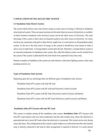 24
3 APPLICATIONS OF SOLAR ELECTRIC SYSTEM
3.1 Standalone Solar Electric System
The system which utilizes only solar electric energy as main source of energy is referred as standalone
solar electrical system. There are many locations on this earth where no source of electricity is available.
At these locations standalone solar electrical system can be the ideal source of electricity. The main
advantage of this system is that it does not depend on grid or any other source of electricity. As it does
not have any connection with grid or other electric supply line, it is also known as off-grid photovoltaic
system. As the sun is the only source of energy in this system it should have some means to make it
active even in night times. A storage battery system does the job. Therefore, a storage battery system is
an essential component of standalone solar system. But, often this battery system can be omitted from
the system if the system is dedicated for the load which to be operated in day times only.
Popular examples of standalone solar system are solar lanterns, solar home lighting systems, solar water
pumping systems, etc.
Types of Standalone Solar Systems
Depending upon the use and design there are different types of standalone solar systems.
Standalone Solar (PV) system with only DC load
Standalone Solar (PV) system with DC load and Electronics control circuitry
Standalone Solar (PV) system with DC load, Electronics control circuitry and Battery
Standalone Solar (PV) system with AC/DC load, Electronics control circuitry and Battery.
Standalone Solar (PV) System with only DC Load
This system is simplest among all the standalone solar system. Standalone Solar (PV) System with
only DC Load requires only two main components one the solar module array where the electricity is
generated and one or more DC loads where the electricity is consumed. This system serves only during
sunny day times. The configuration of this system is quite simple as we told earlier here the solar module
array is directly connected to the load no other arrangement is required in between. It is quite natural
 