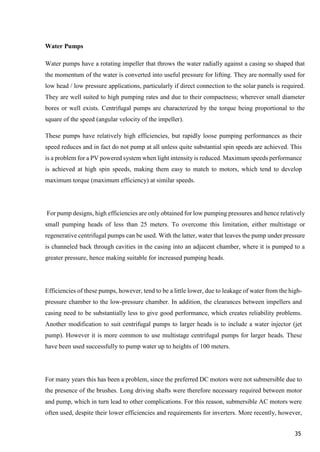 35
Water Pumps
Water pumps have a rotating impeller that throws the water radially against a casing so shaped that
the momentum of the water is converted into useful pressure for lifting. They are normally used for
low head / low pressure applications, particularly if direct connection to the solar panels is required.
They are well suited to high pumping rates and due to their compactness; wherever small diameter
bores or well exists. Centrifugal pumps are characterized by the torque being proportional to the
square of the speed (angular velocity of the impeller).
These pumps have relatively high efficiencies, but rapidly loose pumping performances as their
speed reduces and in fact do not pump at all unless quite substantial spin speeds are achieved. This
is a problem for a PV powered system when light intensity is reduced. Maximum speeds performance
is achieved at high spin speeds, making them easy to match to motors, which tend to develop
maximum torque (maximum efficiency) at similar speeds.
For pump designs, high efficiencies are only obtained for low pumping pressures and hence relatively
small pumping heads of less than 25 meters. To overcome this limitation, either multistage or
regenerative centrifugal pumps can be used. With the latter, water that leaves the pump under pressure
is channeled back through cavities in the casing into an adjacent chamber, where it is pumped to a
greater pressure, hence making suitable for increased pumping heads.
Efficiencies of these pumps, however, tend to be a little lower, due to leakage of water from the high-
pressure chamber to the low-pressure chamber. In addition, the clearances between impellers and
casing need to be substantially less to give good performance, which creates reliability problems.
Another modification to suit centrifugal pumps to larger heads is to include a water injector (jet
pump). However it is more common to use multistage centrifugal pumps for larger heads. These
have been used successfully to pump water up to heights of 100 meters.
For many years this has been a problem, since the preferred DC motors were not submersible due to
the presence of the brushes. Long driving shafts were therefore necessary required between motor
and pump, which in turn lead to other complications. For this reason, submersible AC motors were
often used, despite their lower efficiencies and requirements for inverters. More recently, however,
 