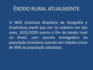 ÊXODO RURAL ATUALMENTE
O IBGE (Instituto Brasileiro de Geografia e
Estatística) prevê que em no máximo em dez
anos, 2015/2020 ocorra o fim do êxodo rural
no Brasil, com parcela esmagadora da
população brasileira vivendo em cidades (mais
de 90% da população absoluta).
 