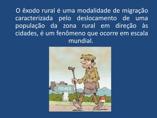 O êxodo rural é uma modalidade de migração
caracterizada pelo deslocamento de uma
população da zona rural em direção às
cidades, é um fenômeno que ocorre em escala
mundial.
 