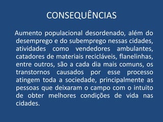 CONSEQUÊNCIAS
Aumento populacional desordenado, além do
desemprego e do subemprego nessas cidades,
atividades como vendedores ambulantes,
catadores de materiais recicláveis, flanelinhas,
entre outros, são a cada dia mais comuns, os
transtornos causados por esse processo
atingem toda a sociedade, principalmente as
pessoas que deixaram o campo com o intuito
de obter melhores condições de vida nas
cidades.
 
