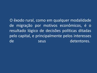 O êxodo rural, como em qualquer modalidade
de migração por motivos econômicos, é o
resultado lógico de decisões políticas ditadas
pelo capital, e principalmente pelos interesses
de seus detentores.
 