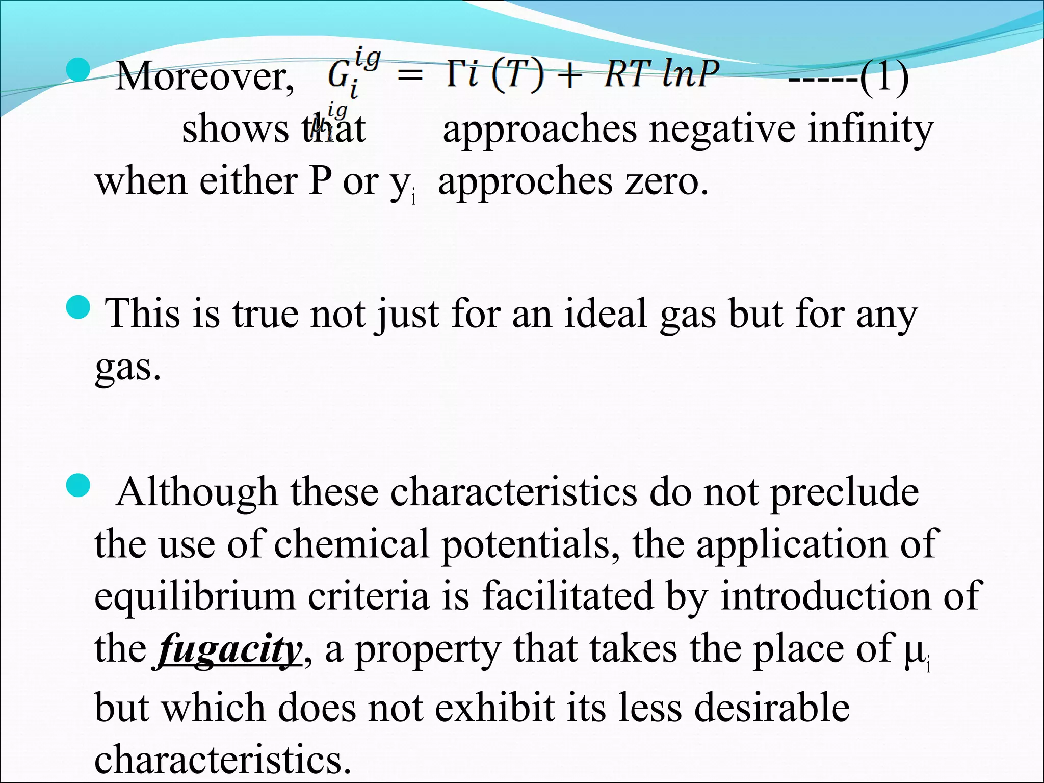  Moreover, -----(1)
shows that approaches negative infinity
when either P or yi approches zero.
This is true not just for an ideal gas but for any
gas.
 Although these characteristics do not preclude
the use of chemical potentials, the application of
equilibrium criteria is facilitated by introduction of
the fugacity, a property that takes the place of μi
but which does not exhibit its less desirable
characteristics.
 