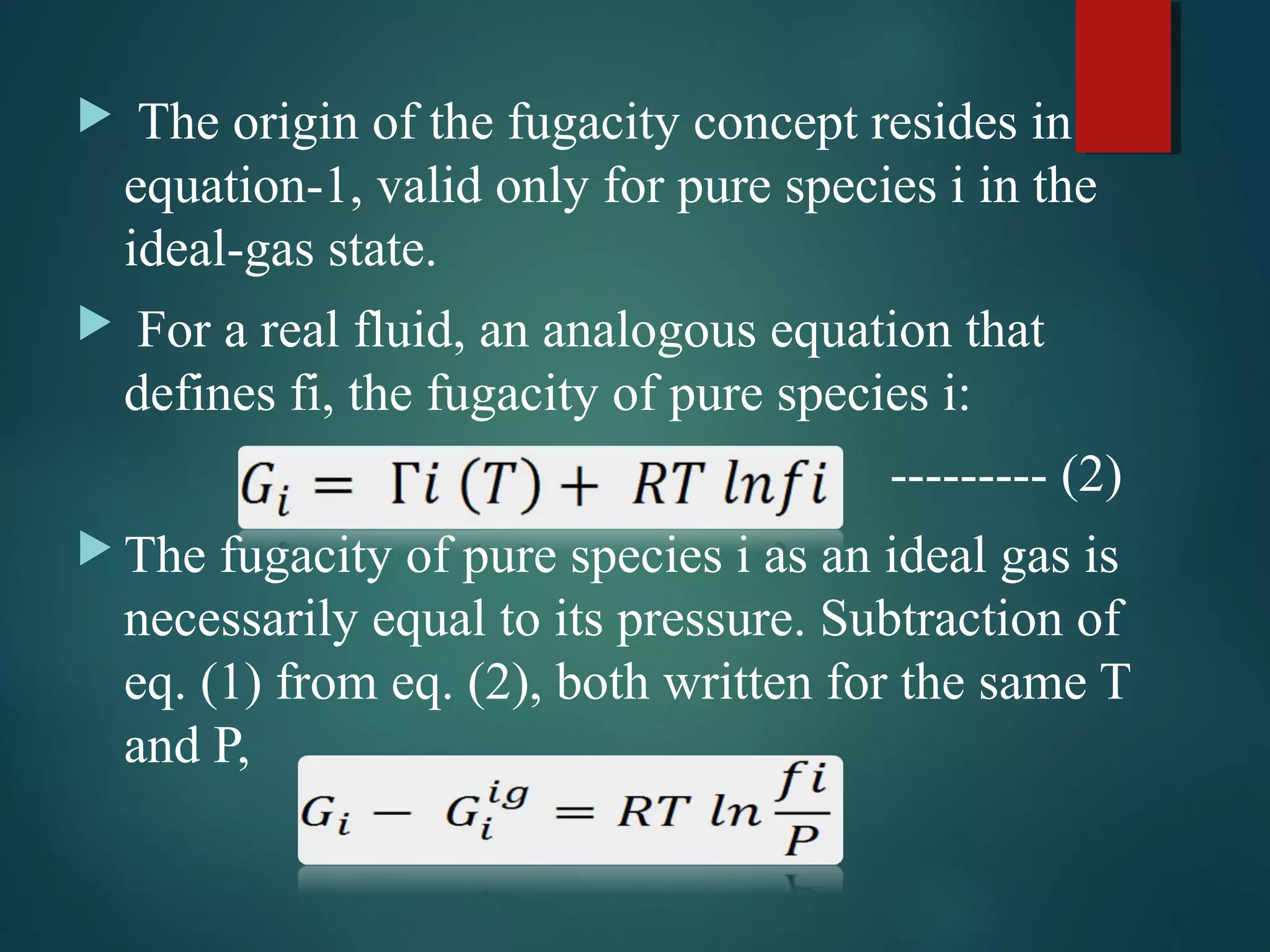  The origin of the fugacity concept resides in
equation-1, valid only for pure species i in the
ideal-gas state.
 For a real fluid, an analogous equation that
defines fi, the fugacity of pure species i:
--------- (2)
 The fugacity of pure species i as an ideal gas is
necessarily equal to its pressure. Subtraction of
eq. (1) from eq. (2), both written for the same T
and P,
 