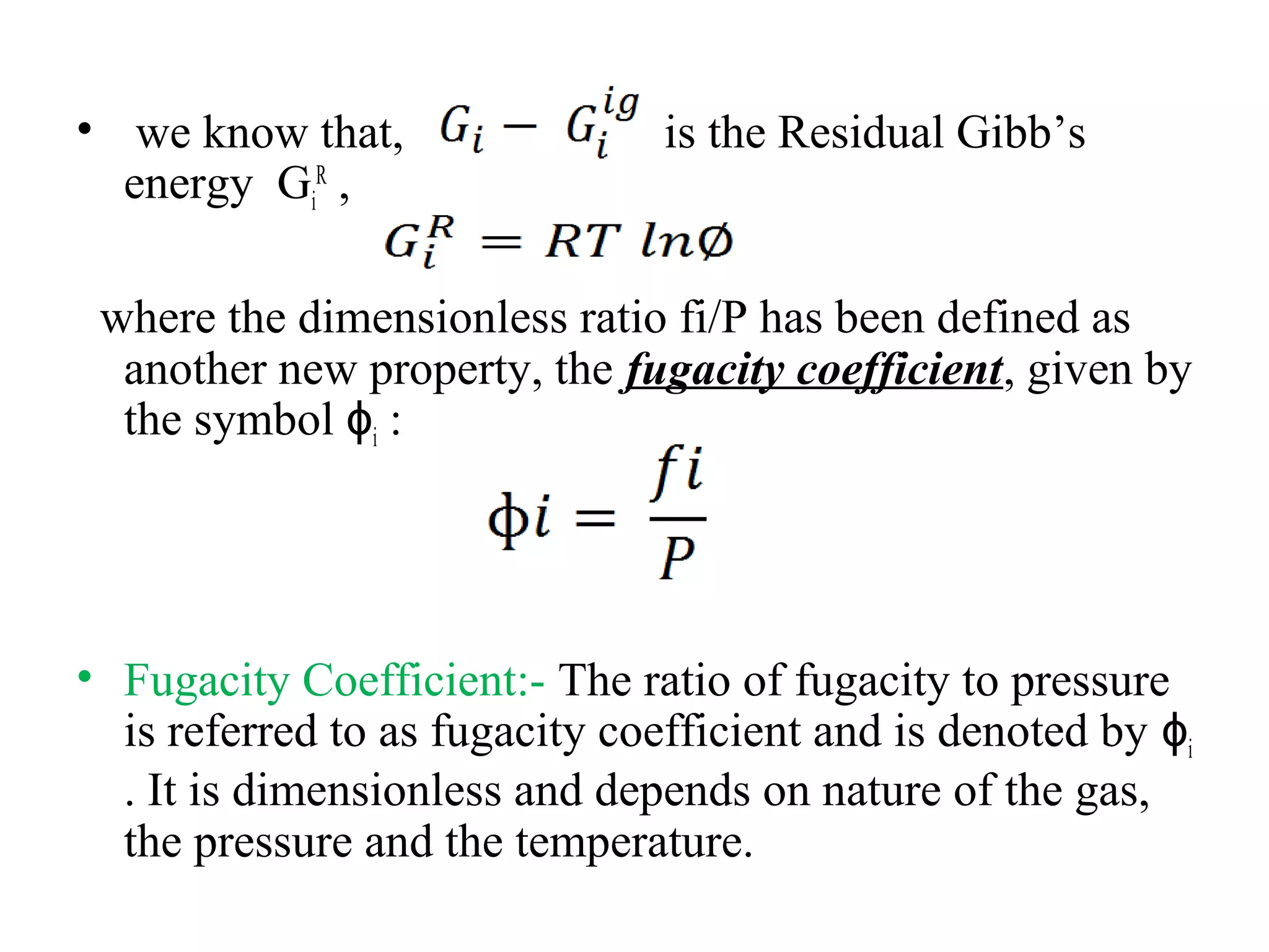 • we know that, is the Residual Gibb’s
energy Gi
R
,
where the dimensionless ratio fi/P has been defined as
another new property, the fugacity coefficient, given by
the symbol ɸi :
• Fugacity Coefficient:- The ratio of fugacity to pressure
is referred to as fugacity coefficient and is denoted by ɸi
. It is dimensionless and depends on nature of the gas,
the pressure and the temperature.
 