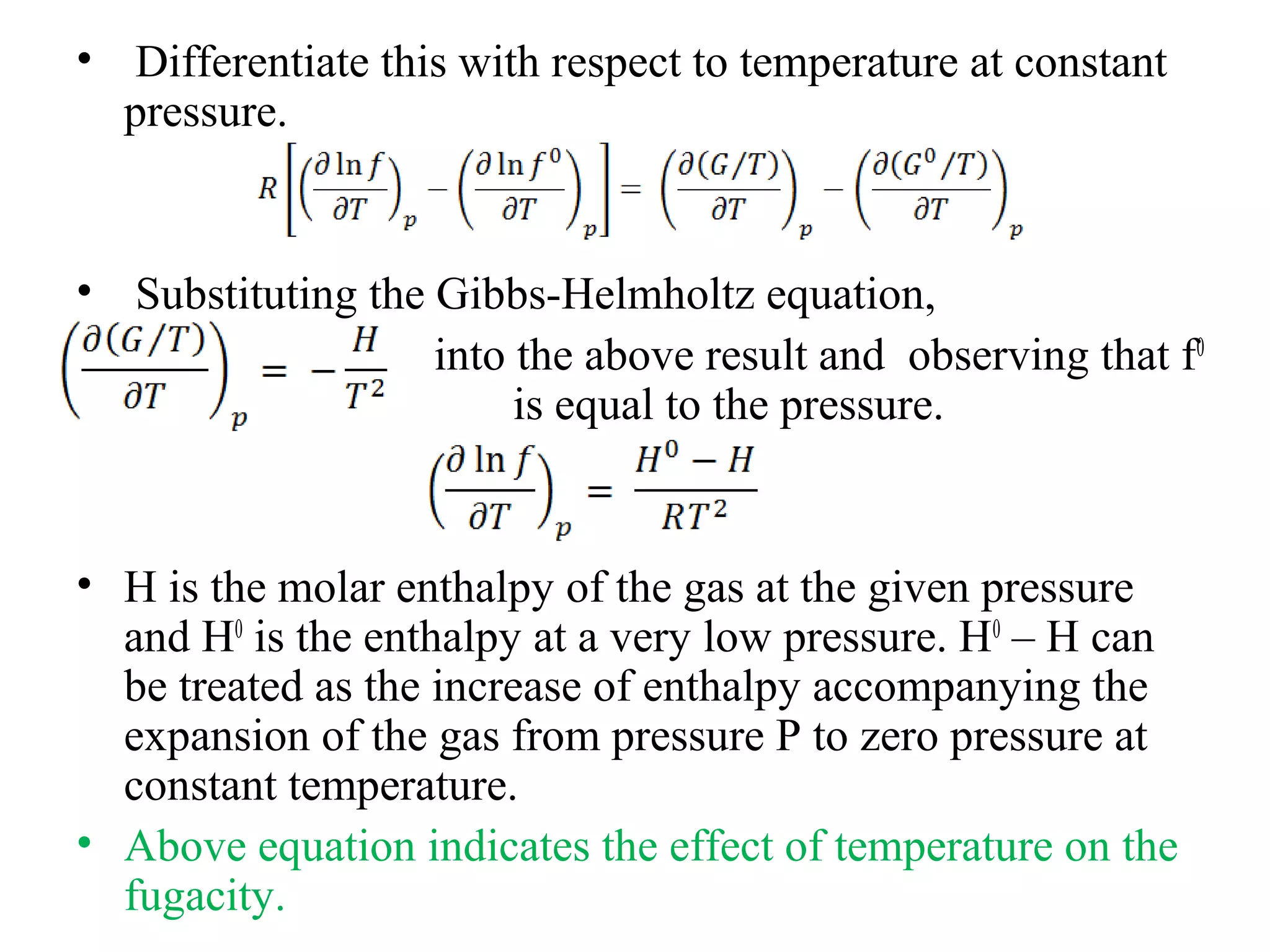 • Differentiate this with respect to temperature at constant
pressure.
• Substituting the Gibbs-Helmholtz equation,
into the above result and observing that f0
is equal to the pressure.
• H is the molar enthalpy of the gas at the given pressure
and H0
is the enthalpy at a very low pressure. H0
– H can
be treated as the increase of enthalpy accompanying the
expansion of the gas from pressure P to zero pressure at
constant temperature.
• Above equation indicates the effect of temperature on the
fugacity.
 