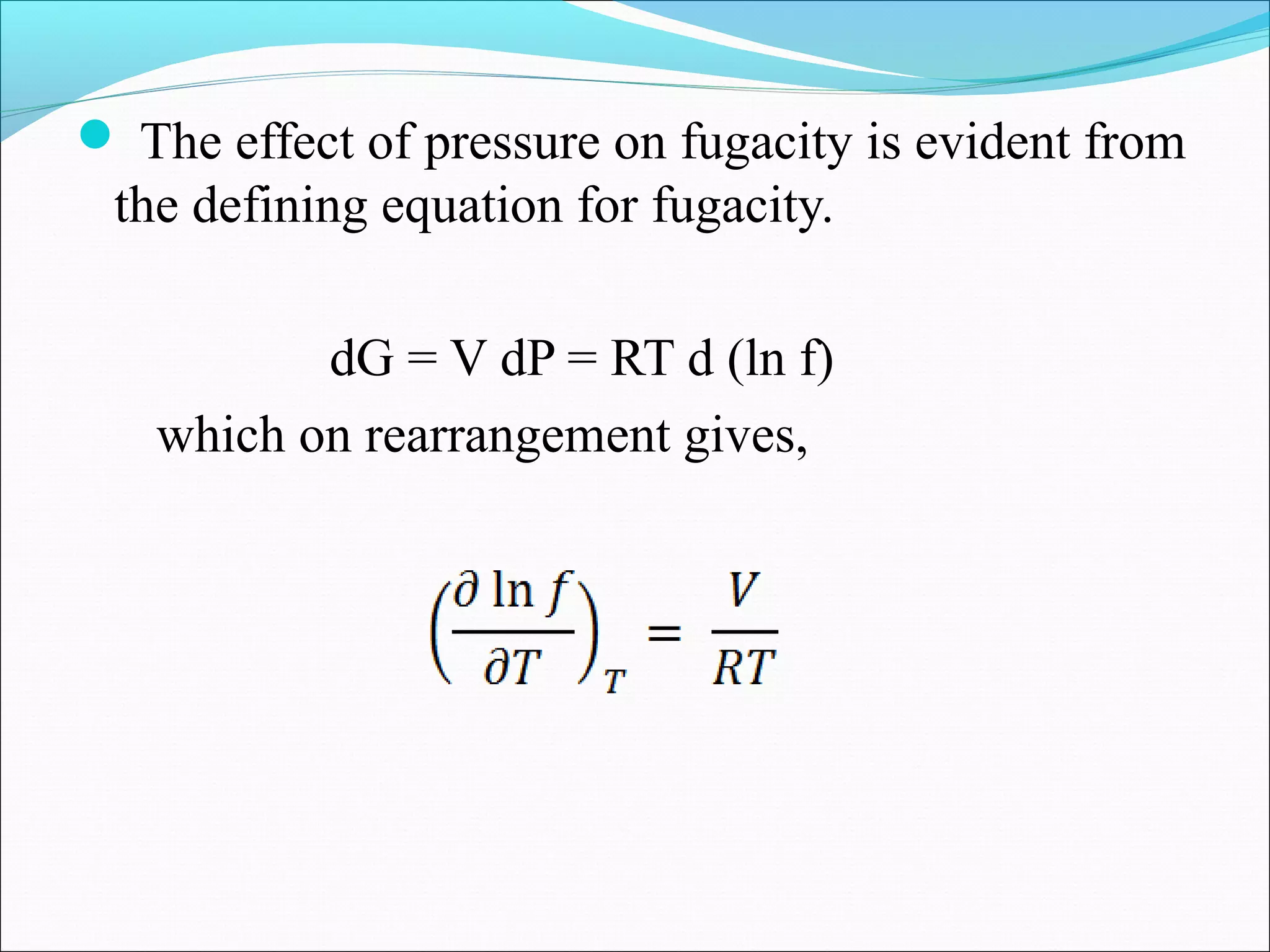  The effect of pressure on fugacity is evident from
the defining equation for fugacity.
dG = V dP = RT d (ln f)
which on rearrangement gives,
 