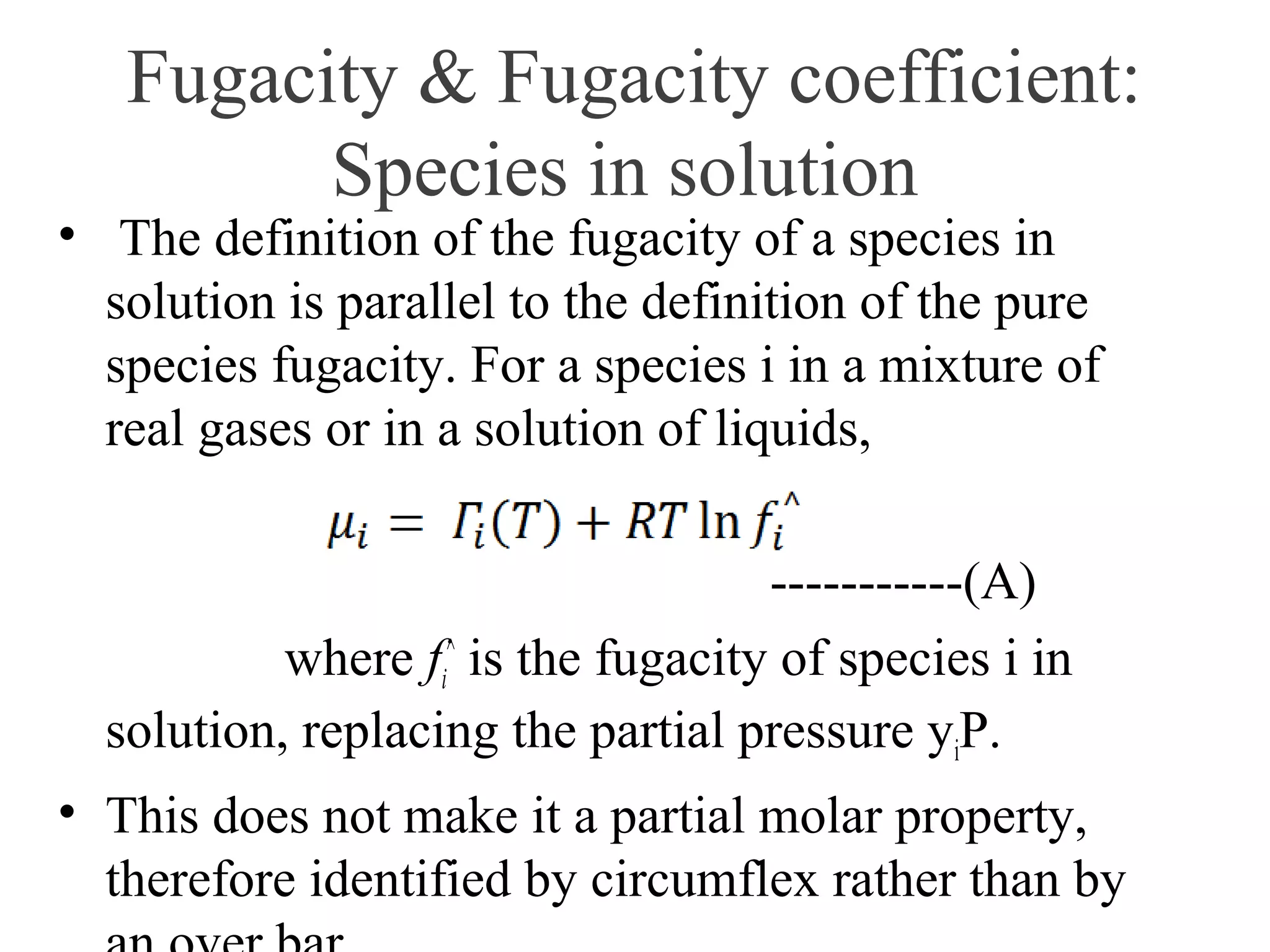 Fugacity & Fugacity coefficient:
Species in solution
• The definition of the fugacity of a species in
solution is parallel to the definition of the pure
species fugacity. For a species i in a mixture of
real gases or in a solution of liquids,
-----------(A)
where fi
^
is the fugacity of species i in
solution, replacing the partial pressure yiP.
• This does not make it a partial molar property,
therefore identified by circumflex rather than by
 
