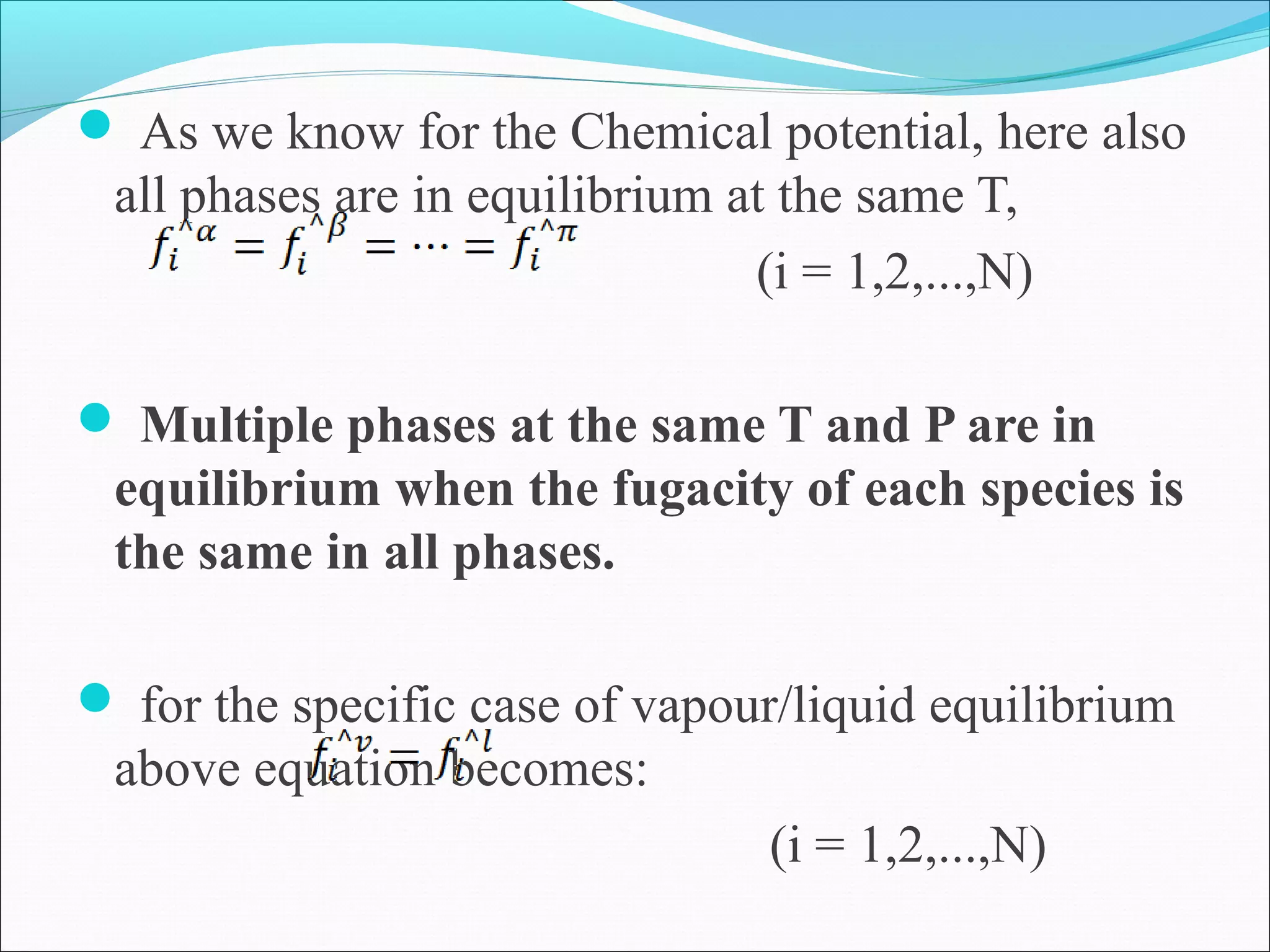  As we know for the Chemical potential, here also
all phases are in equilibrium at the same T,
(i = 1,2,...,N)
 Multiple phases at the same T and P are in
equilibrium when the fugacity of each species is
the same in all phases.
 for the specific case of vapour/liquid equilibrium
above equation becomes:
(i = 1,2,...,N)
 