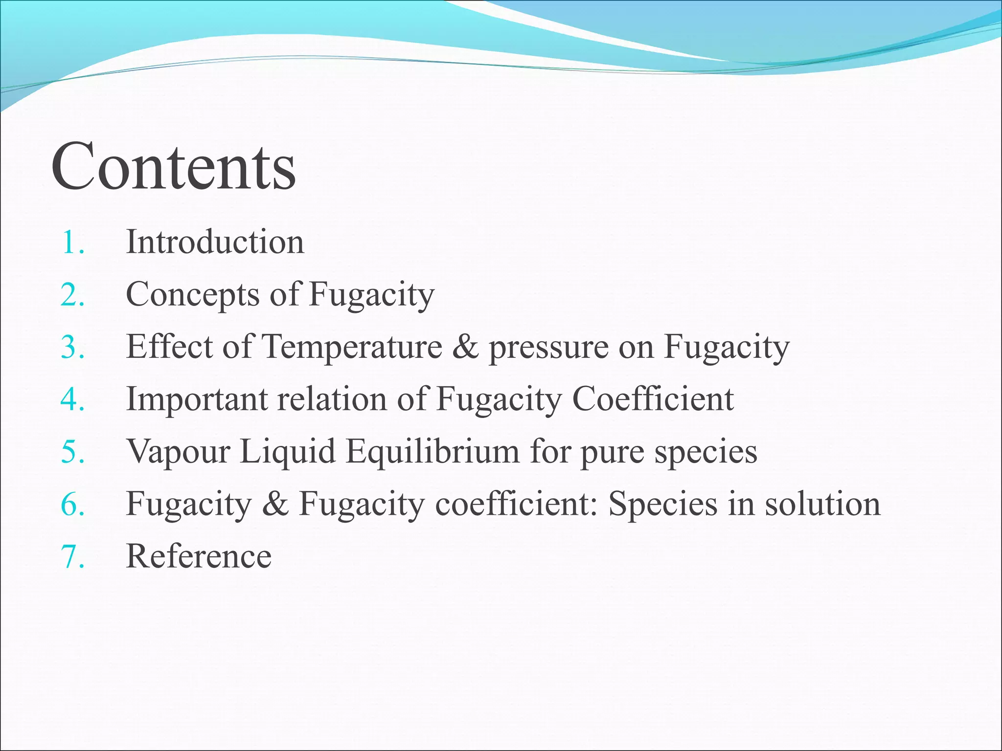 Contents
1. Introduction
2. Concepts of Fugacity
3. Effect of Temperature & pressure on Fugacity
4. Important relation of Fugacity Coefficient
5. Vapour Liquid Equilibrium for pure species
6. Fugacity & Fugacity coefficient: Species in solution
7. Reference
 
