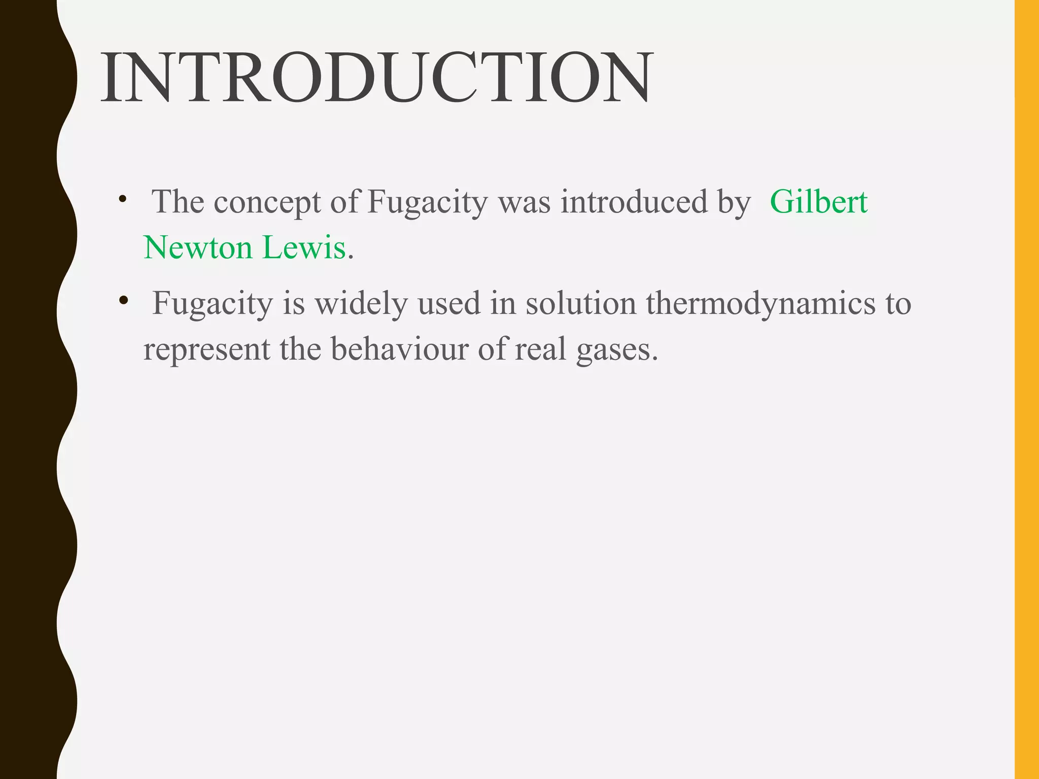 INTRODUCTION
• The concept of Fugacity was introduced by Gilbert
Newton Lewis.
• Fugacity is widely used in solution thermodynamics to
represent the behaviour of real gases.
 