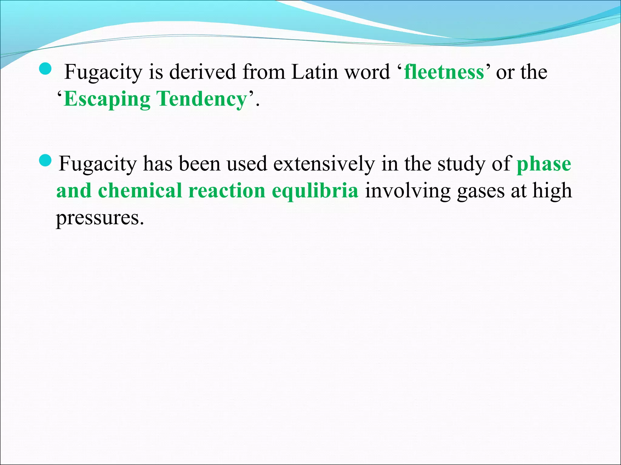  Fugacity is derived from Latin word ‘fleetness’ or the
‘Escaping Tendency’.
Fugacity has been used extensively in the study of phase
and chemical reaction equlibria involving gases at high
pressures.
 