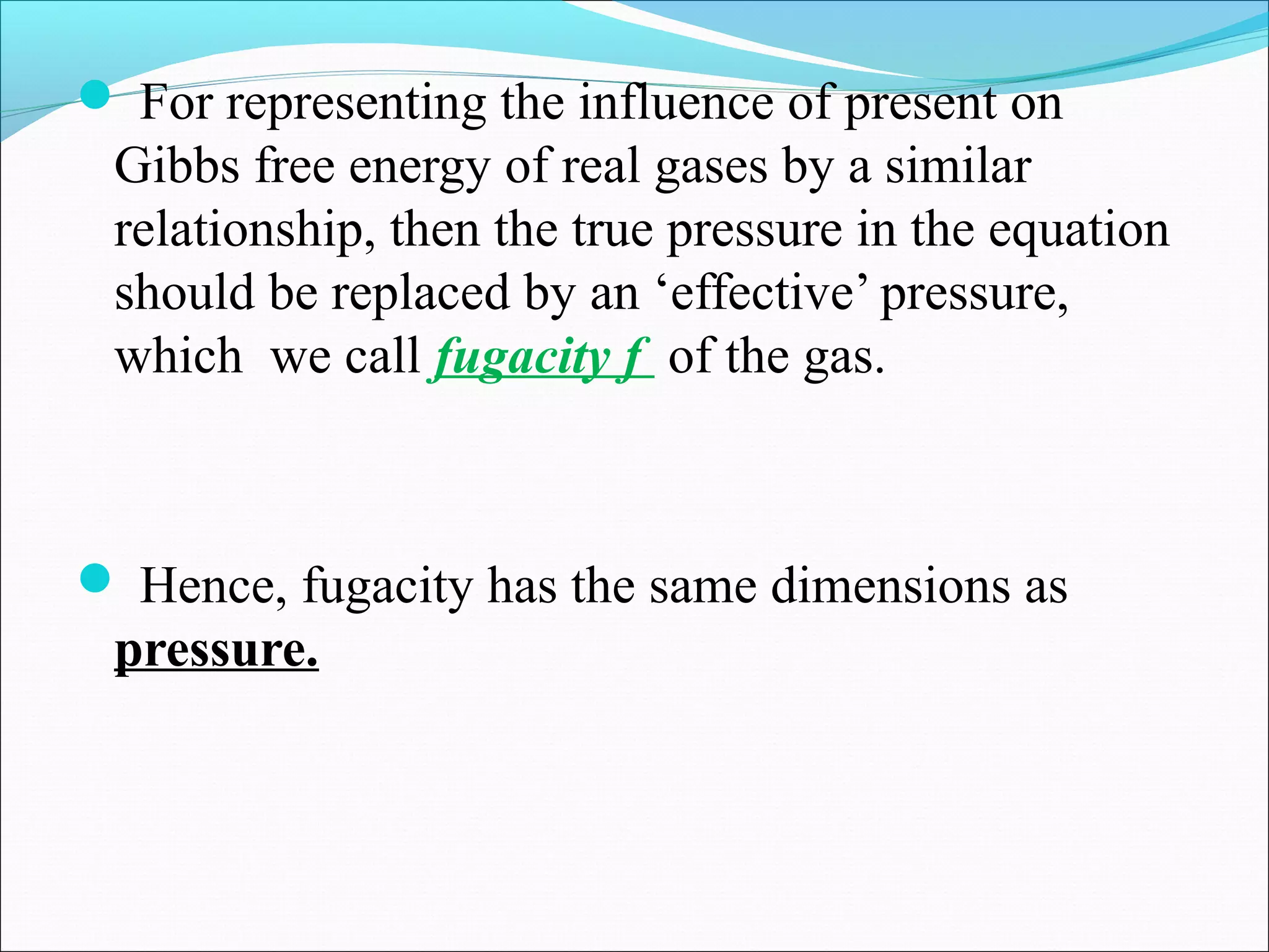  For representing the influence of present on
Gibbs free energy of real gases by a similar
relationship, then the true pressure in the equation
should be replaced by an ‘effective’ pressure,
which we call fugacity f of the gas.
 Hence, fugacity has the same dimensions as
pressure.
 