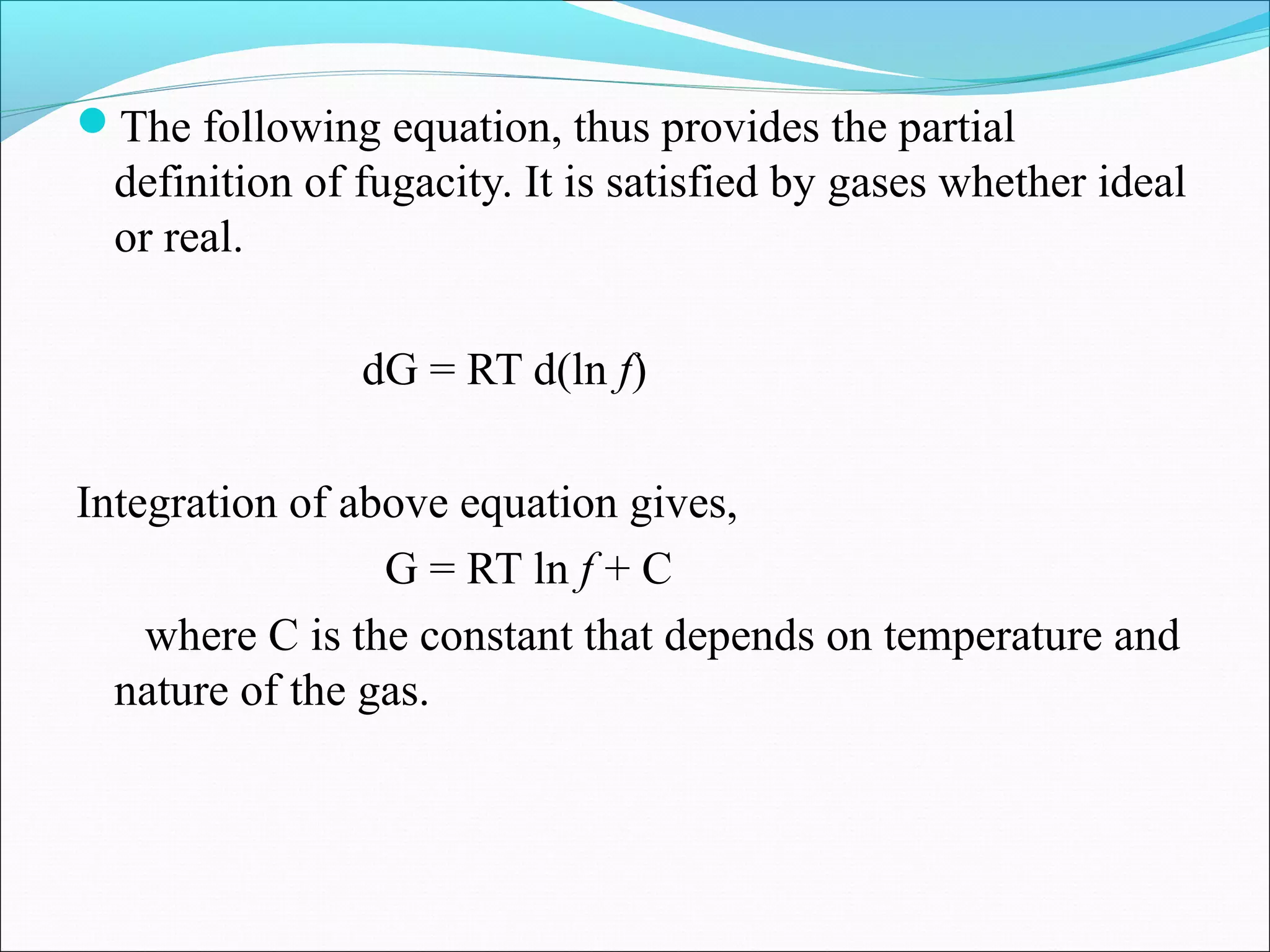 The following equation, thus provides the partial
definition of fugacity. It is satisfied by gases whether ideal
or real.
dG = RT d(ln f)
Integration of above equation gives,
G = RT ln f + C
where C is the constant that depends on temperature and
nature of the gas.
 