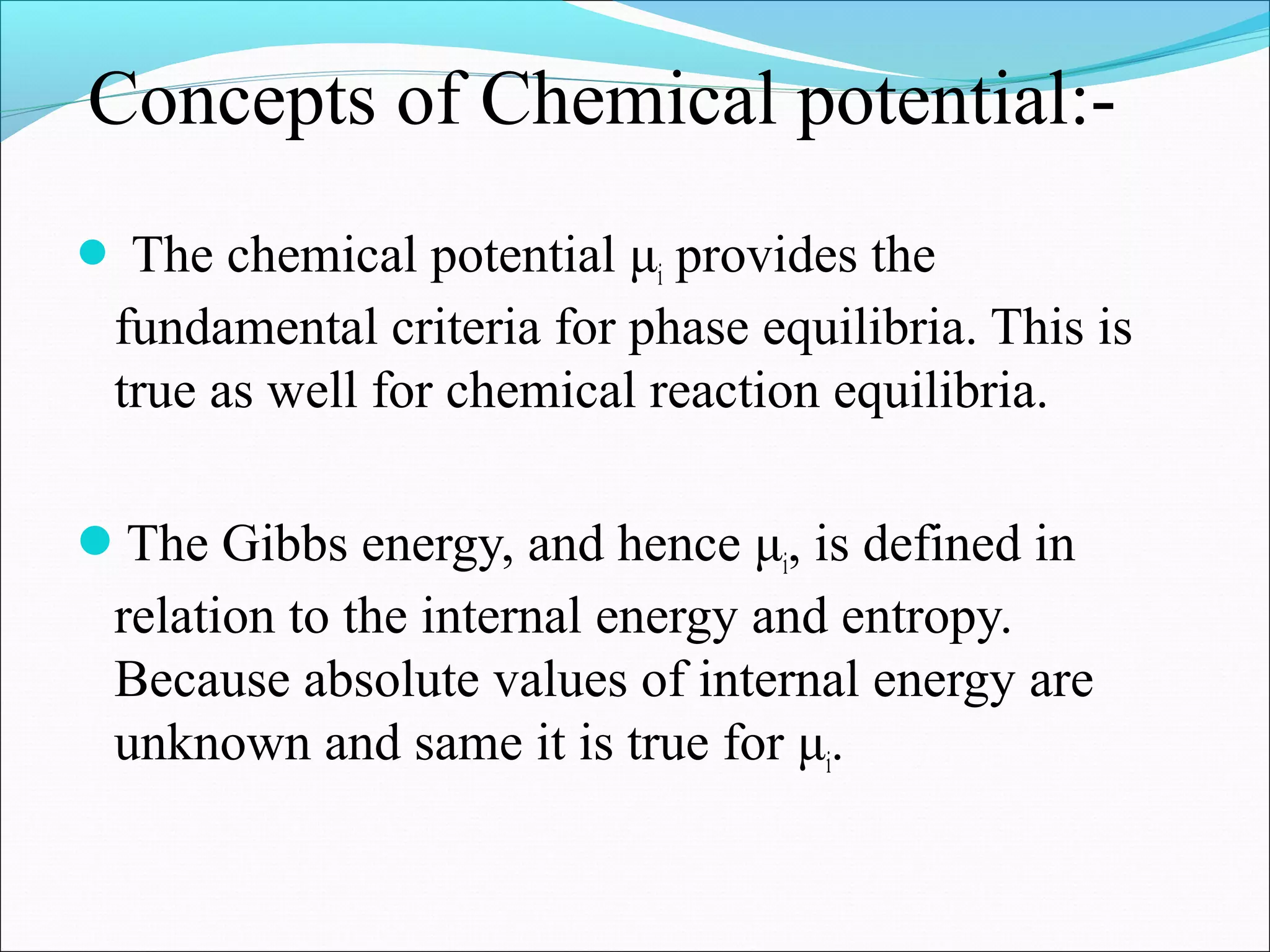 Concepts of Chemical potential:-
 The chemical potential μi provides the
fundamental criteria for phase equilibria. This is
true as well for chemical reaction equilibria.
The Gibbs energy, and hence μi, is defined in
relation to the internal energy and entropy.
Because absolute values of internal energy are
unknown and same it is true for μi.
 