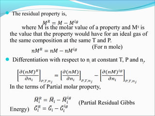  The residual property is,
where M is the molar value of a property and Mig
is
the value that the property would have for an ideal gas of
the same composition at the same T and P.
(For n mole)
 Differentiation with respect to ni at constant T, P and nj,
In the terms of Partial molar property,
(Partial Residual Gibbs
Energy)
 