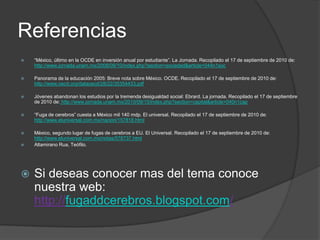 Referencias“México, último en la OCDE en inversión anual por estudiante”. La Jornada. Recopilado el 17 de septiembre de 2010 de:http://www.jornada.unam.mx/2008/09/10/index.php?section=sociedad&article=044n1socPanorama de la educación 2005: Breve nota sobre México. OCDE. Recopilado el 17 de septiembre de 2010 de: http://www.oecd.org/dataoecd/28/22/35354433.pdfJóvenes abandonan los estudios por la tremenda desigualdad social: Ebrard. La jornada. Recopilado el 17 de septiembre de 2010 de:http://www.jornada.unam.mx/2010/09/15/index.php?section=capital&article=040n1cap“Fuga de cerebros” cuesta a México mil 140 mdp. El universal. Recopilado el 17 de septiembre de 2010 de: http://www.eluniversal.com.mx/nacion/157818.htmlMéxico, segundo lugar de fugas de cerebros a EU. El Universal. Recopilado el 17 de septiembre de 2010 de: http://www.eluniversal.com.mx/notas/578737.htmlAltamirano Rua, Teófilo. Si deseas conocer mas del tema conoce nuestra web: http://fugaddcerebros.blogspot.com/ 