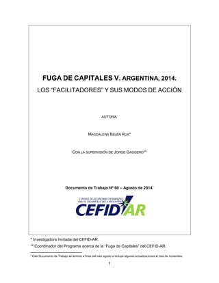 1
FUGA DE CAPITALES V. ARGENTINA, 2014.
LOS “FACILITADORES” Y SUS MODOS DE ACCIÓN
AUTORA:
MAGDALENA BELÉN RUA*
CON LA SUPERVISIÓN DE JORGE GAGGERO**
Documento de Trabajo Nº 60 – Agosto de 20141
* Investigadora Invitada del CEFID-AR.
** Coordinador del Programa acerca de la “Fuga de Capitales” del CEFID-AR.
1
Este Documento de Trabajo se terminó a fines del mes agosto e incluye algunas actualizaciones al mes de noviembre.
 