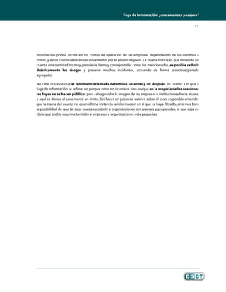 Fuga de Información: ¿una amenaza pasajera?


                                                                                                       11




información podría incidir en los costos de operación de las empresas dependiendo de las medidas a
tomar, y éstos costos deberán ser solventados por el propio negocio. La buena noticia es que teniendo en
cuenta una cantidad no muy grande de ítems y consejos tales como los mencionados, es posible reducir
drásticamente los riesgos y prevenir muchos incidentes, actuando de forma proactiva.(párrafo
agregado)

No cabe duda de que el fenómeno Wikileaks determinó un antes y un después en cuanto a lo que a
fuga de información se refiere, no porque antes no ocurriera, sino porque en la mayoría de las ocasiones
las fugas no se hacen públicas para salvaguardar la imagen de las empresas e instituciones hacia afuera,
y aquí es donde el caso marcó un límite. Sin hacer un juicio de valores sobre el caso, es posible entender
que la trama del asunto no es en última instancia la información en sí que se haya filtrado, sino más bien
la posibilidad de que tal cosa pueda sucederle a organizaciones tan grandes y preparadas, lo que deja en
claro que podría ocurrirle también a empresas y organizaciones más pequeñas.
 