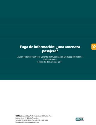 ESET Latinoamérica, Av. Del Libertador 6250, 6to. Piso
Buenos Aires, C1428ARS, Argentina
Tel. +54 (11) 4788 9213 – Fax. +54 (11) 4788 9629
info@eset-la.com, www.eset-la.com
Fuga de información: ¿una amenaza
pasajera?
Autor: Federico Pacheco, Gerente de Investigación y Educación de ESET
Latinoamérica
Fecha: 19 de Enero de 2011
 