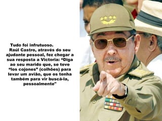 Tudo foi infrutuoso.  Raúl Castro, através do seu ajudante pessoal, fez chegar a sua resposta a Victoria: “Diga ao seu marido que, se teve “los cojones” (colhões) para levar um avião, que os tenha também para vir buscá-la, pessoalmente" 