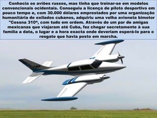 Conhecia os aviões russos, mas tinha que treinar-se em modelos convencionais ocidentais. Conseguiu a licença de piloto desportivo em pouco tempo e, com 30.000 dólares emprestados por uma organização humanitária de exilados cubanos, adquiriu uma velha avioneta bimotor "Cessna 310“, com tudo em ordem. Através de um par de amigas mexicanas que viajaram até Cuba, fez chegar secretamente à sua família a data, o lugar e a hora exacta onde deveriam esperá-lo para o resgate que havia posto em marcha. 
