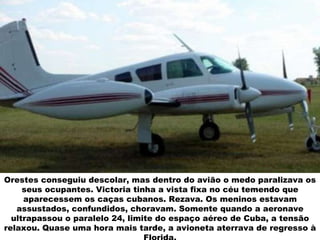 Orestes conseguiu descolar, mas dentro do avião o medo paralizava os seus ocupantes. Victoria tinha a vista fixa no céu temendo que aparecessem os caças cubanos. Rezava. Os meninos estavam assustados, confundidos, choravam. Somente quando a aeronave ultrapassou o paralelo 24, limite do espaço aéreo de Cuba, a tensão relaxou. Quase uma hora mais tarde, a avioneta aterrava de regresso à Florida. 