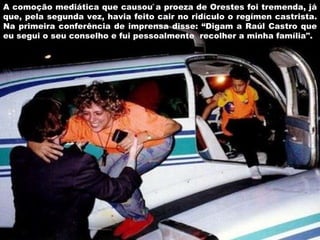 A comoção mediática que causou a proeza de Orestes foi tremenda, já que, pela segunda vez, havia feito cair no ridículo o regímen castrista. Na primeira conferência de imprensa disse: “Digam a Raúl Castro que eu segui o seu conselho e fui pessoalmente  recolher a minha família". 