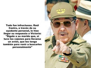 Todo fue infructuoso. Raúl Castro, a través de su ayudante personal, le hizo llegar su respuesta a Victoria: "Dígale a su marido que, si tuvo los cojones para llevarse un avión, que los tenga también para venir a buscarles personalmente" 