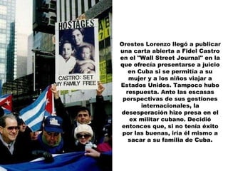 Orestes Lorenzo llegó a publicar una carta abierta a Fidel Castro en el "Wall Street Journal" en la que ofrecía presentarse a juicio en Cuba si se permitía a su mujer y a los niños viajar a Estados Unidos. Tampoco hubo respuesta. Ante las escasas perspectivas de sus gestiones internacionales, la desesperación hizo presa en el ex militar cubano. Decidió entonces que, si no tenía éxito por las buenas, iría él mismo a sacar a su familia de Cuba. 