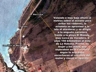Volando a muy baja altura (2 metros sobre el océano para evitar los radares), la avioneta se aproximó a la isla al atardecer y se dirigió a la angosta carretera frente a la playa El Mamey, muy cerca de Varadero, a unos 150 kilómetros al este de La Habana. Pronto, su mujer y los niños, que esperaban en la carretera según lo acordado, escucharon el ronroneo del motor y vieron el aparato. 