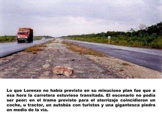 Lo que Lorenzo no había previsto en su minucioso plan fue que a esa hora la carretera estuviese transitada. El escenario no podía ser peor: en el tramo previsto para el aterrizaje coincidieron un coche, u tractor, un autobús con turistas y una gigantesca piedra en medio de la vía. 