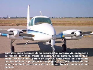 Casi dos años después de la separación, Lorenzo vio aparecer a su familia corriendo frente al avión. En la carrera, Alejandro, el menor de los niños, perdió un zapato. Para evitar un accidente con las hélices y preparar el despegue, invirtió la dirección del avión y abrió la portezuela de la cabina. Todo en menos de un minuto. 