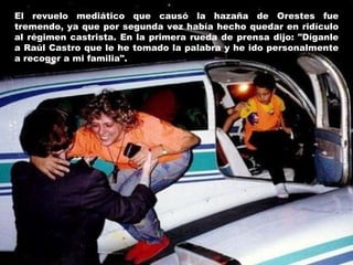 El revuelo mediático que causó la hazaña de Orestes fue tremendo, ya que por segunda vez había hecho quedar en ridículo al régimen castrista. En la primera rueda de prensa dijo: "Díganle a Raúl Castro que le he tomado la palabra y he ido personalmente a recoger a mi familia". 