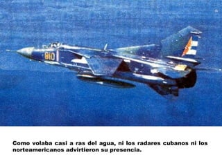 Como volaba casi a ras del agua, ni los radares cubanos ni los norteamericanos advirtieron su presencia.  