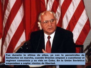Fue durante la última de ellas, ya con la perestroika de Gorbachov en marcha, cuando Orestes empezó a cuestionar el régimen comunista y su vida en Cuba. En la Unión Soviética empezaban a soplar vientos de libertad.  