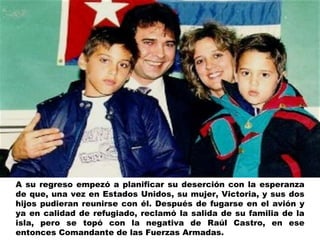 A su regreso empezó a planificar su deserción con la esperanza de que, una vez en Estados Unidos, su mujer, Victoria, y sus dos hijos pudieran reunirse con él. Después de fugarse en el avión y ya en calidad de refugiado, reclamó la salida de su familia de la isla, pero se topó con la negativa de Raúl Castro, en ese entonces Comandante de las Fuerzas Armadas. 