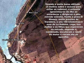 Voando a muito baixa altitude  (2 metros sobre o oceano para evitar os radares), a avioneta  aproximou-se da ilha ao entardecer e dirigiu-se a uma estrada estreita, frente à praia El Mamey, muito próxima de Varadero, a uns 150 kilómetros a este de La Habana. Logo, sua mulher e os filhos que esperavam na estrada, segundo o combinado, escutaram o ronco do motor e vieram até ao aparelho. 