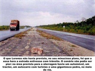 O que Lorenzo não havia previsto, no seu minucioso plano, foi que a essa hora a estrada estivesse com trânsito. O cenário não podia ser pior: na área prevista para a aterragem havia um automóvel, um tractor, um autocarro com turistas e uma gigantesca pedra, no meio  da via. 