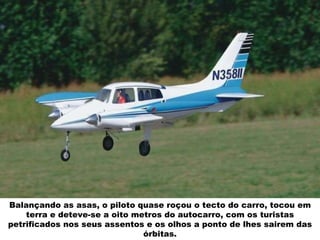 Balançando as asas, o piloto quase roçou o tecto do carro, tocou em terra e deteve-se a oito metros do autocarro, com os turistas petrificados nos seus assentos e os olhos a ponto de lhes sairem das órbitas. 