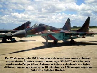 Em 20 de março de 1991 descolava de uma base aérea cubana o comandante Orestes Lorenzo num caça "MIG-23", o avião mais moderno da Força Aérea Cubana. A toda a velocidade e a baixa altitude, cruzou, em menos de 10 minutos, os 150 km que separam Cuba dos Estados Unidos.  