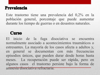 Este trastorno tiene una prevalencia del 0,2% en la
población general, porcentaje que puede aumentar
durante los tiempo de guerras o en desastres naturales.
El inicio de la fuga disociativa se encuentra
normalmente asociado a acontecimientos traumáticos o
estresantes. La mayoría de los casos afecta a adultos y,
en general se documentan con más frecuencias
episodios únicos, que pueden durar desde horas hasta
meses. La recuperación puede ser rápida, pero en
algunos casos el trastorno persiste bajo la forma de
amnesia disociativa refractaria.
 